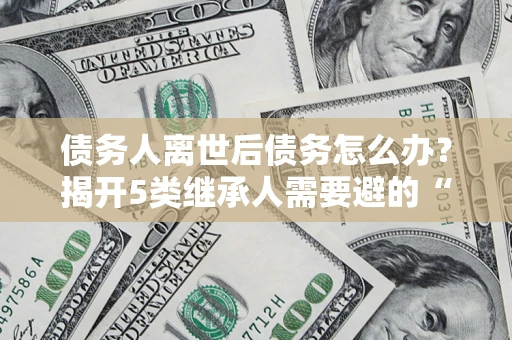 北京债务人离世后债务怎么办？揭开5类继承人需要避的“坑”