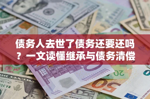 北京债务人去世了债务还要还吗？一文读懂继承与债务清偿